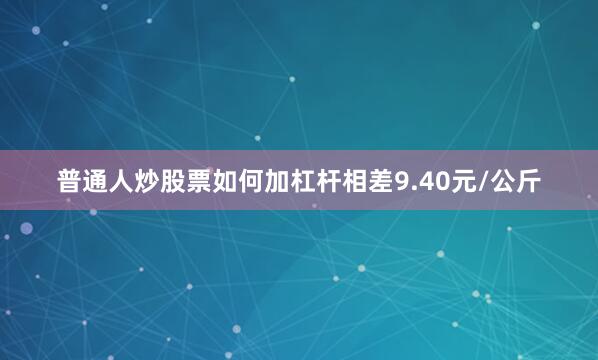 普通人炒股票如何加杠杆相差9.40元/公斤