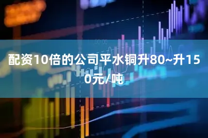 配资10倍的公司平水铜升80~升150元/吨