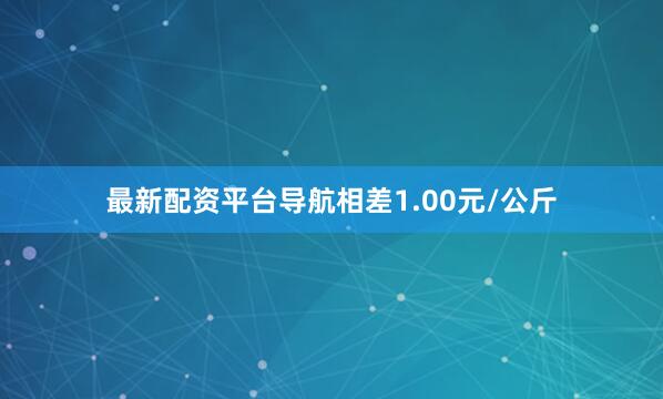 最新配资平台导航相差1.00元/公斤